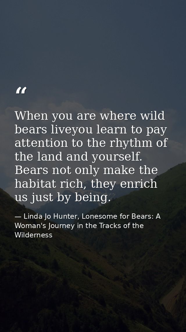When you are where wild bears liveyou learn to pay attention to the rhythm of the land and yourself. Bears not only make — Linda Jo Hunter, Lonesome for Bears: A Woman's Journey in the Tracks of the Wilderness