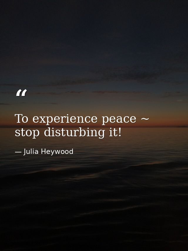 To experience peace ~ stop disturbing it! — Julia Heywood