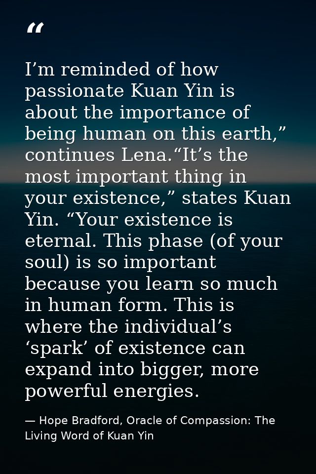 I’m reminded of how passionate Kuan Yin is about the importance of being human on this earth,” continues Lena.“It’s the  — Hope Bradford, Oracle of Compassion: The Living Word of Kuan Yin