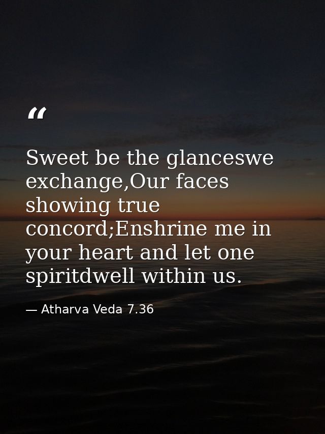 Sweet be the glanceswe exchange,Our faces showing true concord;Enshrine me in your heart and let one spiritdwell within  — Atharva Veda 7.36