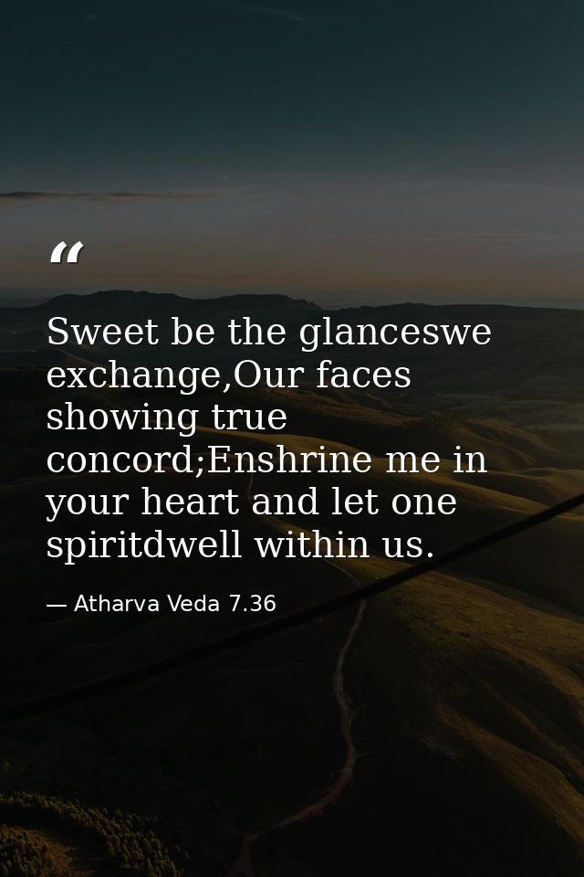 Sweet be the glanceswe exchange,Our faces showing true concord;Enshrine me in your heart and let one spiritdwell within  — Atharva Veda 7.36