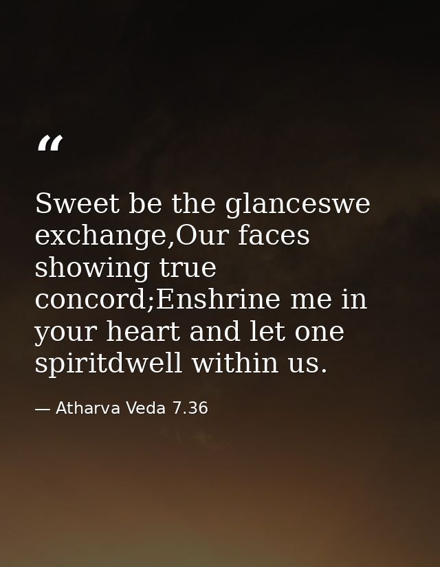 Sweet be the glanceswe exchange,Our faces showing true concord;Enshrine me in your heart and let one spiritdwell within  — Atharva Veda 7.36