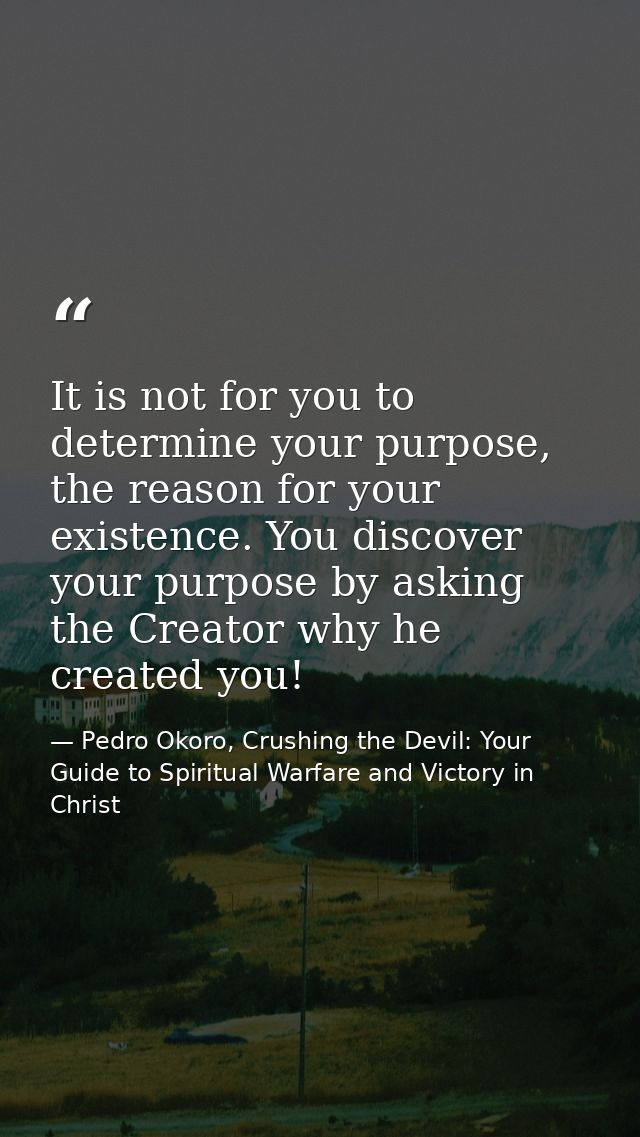 It is not for you to determine your purpose, the reason for your existence. You discover your purpose by asking the Crea — Pedro Okoro, Crushing the Devil: Your Guide to Spiritual Warfare and Victory in Christ