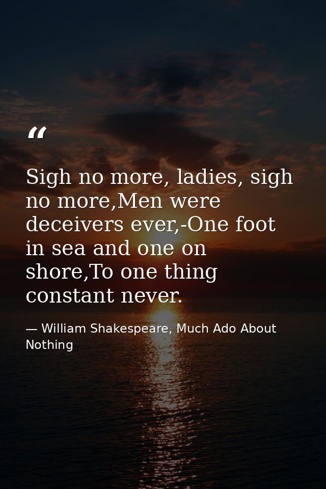 Sigh no more, ladies, sigh no more,Men were deceivers ever,-One foot in sea and one on shore,To one thing constant never — William Shakespeare, Much Ado About Nothing