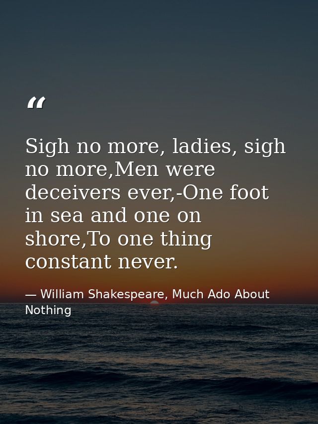 Sigh no more, ladies, sigh no more,Men were deceivers ever,-One foot in sea and one on shore,To one thing constant never — William Shakespeare, Much Ado About Nothing