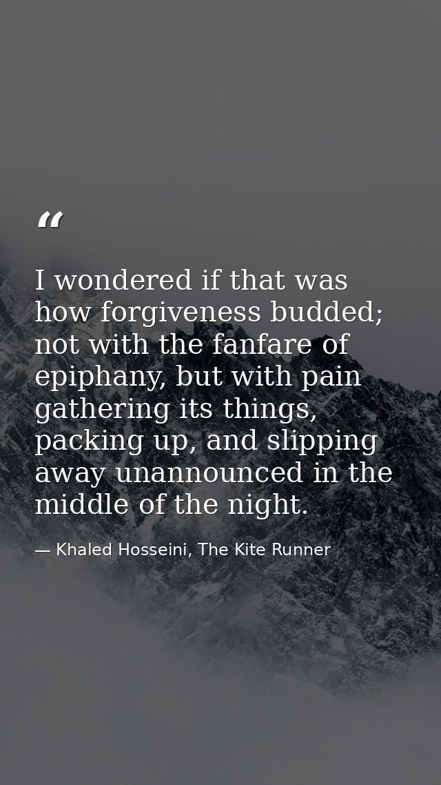 I wondered if that was how forgiveness budded; not with the fanfare of epiphany, but with pain gathering its things, pac — Khaled Hosseini, The Kite Runner