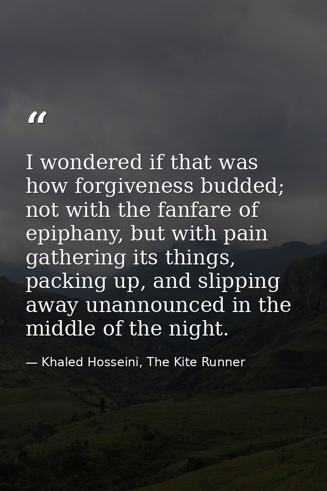 I wondered if that was how forgiveness budded; not with the fanfare of epiphany, but with pain gathering its things, pac — Khaled Hosseini, The Kite Runner