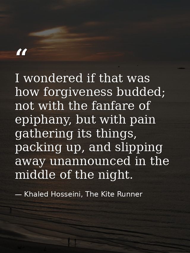 I wondered if that was how forgiveness budded; not with the fanfare of epiphany, but with pain gathering its things, pac — Khaled Hosseini, The Kite Runner