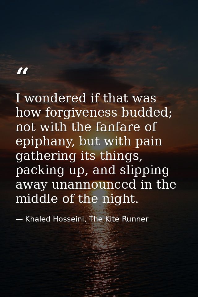 I wondered if that was how forgiveness budded; not with the fanfare of epiphany, but with pain gathering its things, pac — Khaled Hosseini, The Kite Runner