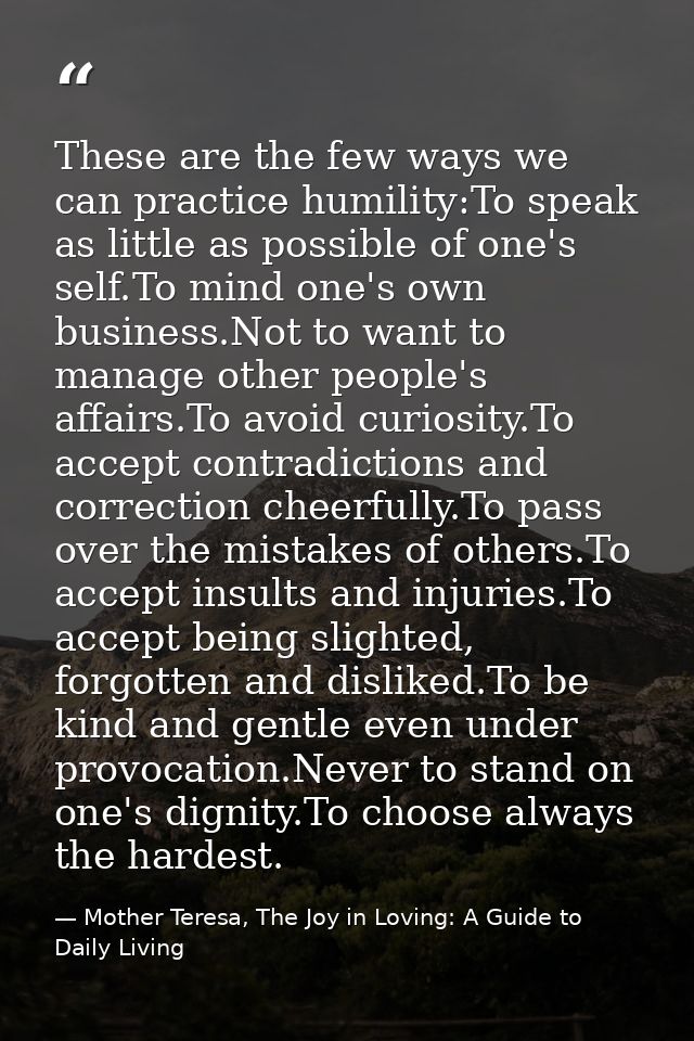 These are the few ways we can practice humility:To speak as little as possible of one's self.To mind one's own business. — Mother Teresa, The Joy in Loving: A Guide to Daily Living
