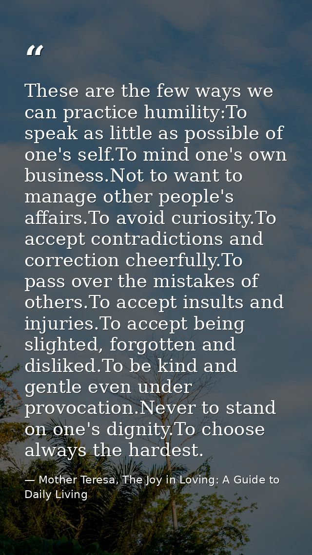 These are the few ways we can practice humility:To speak as little as possible of one's self.To mind one's own business. — Mother Teresa, The Joy in Loving: A Guide to Daily Living