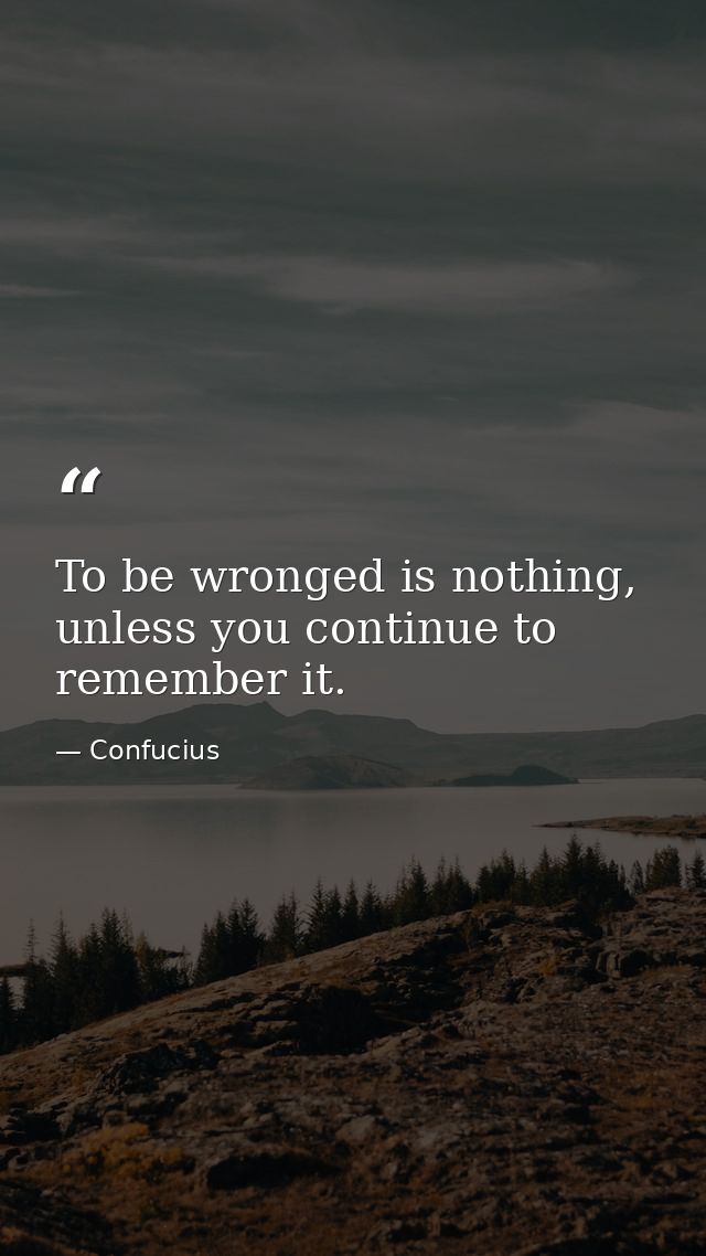 To be wronged is nothing, unless you continue to remember it. — Confucius