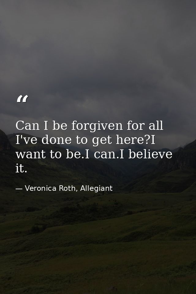Can I be forgiven for all I've done to get here?I want to be.I can.I believe it. — Veronica Roth, Allegiant