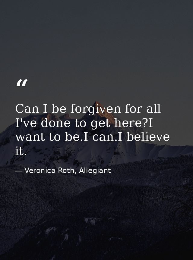Can I be forgiven for all I've done to get here?I want to be.I can.I believe it. — Veronica Roth, Allegiant