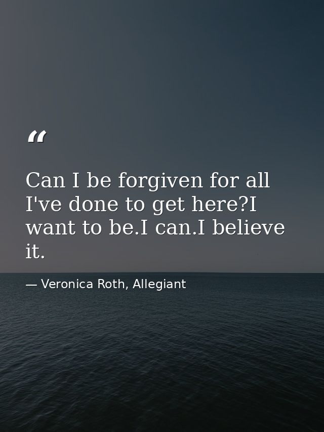 Can I be forgiven for all I've done to get here?I want to be.I can.I believe it. — Veronica Roth, Allegiant