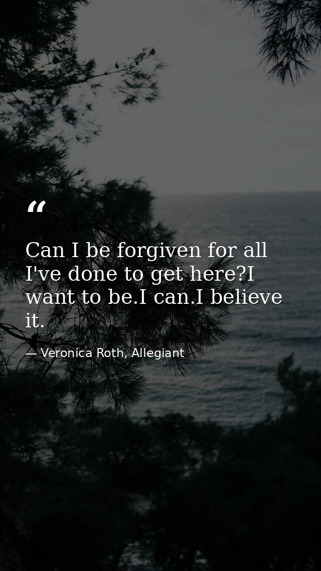Can I be forgiven for all I've done to get here?I want to be.I can.I believe it. — Veronica Roth, Allegiant