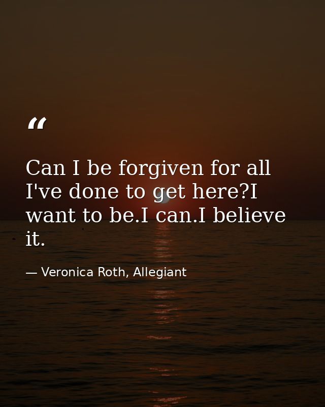 Can I be forgiven for all I've done to get here?I want to be.I can.I believe it. — Veronica Roth, Allegiant
