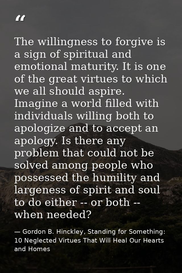 The willingness to forgive is a sign of spiritual and emotional maturity. It is one of the great virtues to which we all — Gordon B. Hinckley, Standing for Something: 10 Neglected Virtues That Will Heal Our Hearts and Homes