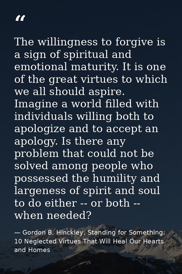 The willingness to forgive is a sign of spiritual and emotional maturity. It is one of the great virtues to which we all — Gordon B. Hinckley, Standing for Something: 10 Neglected Virtues That Will Heal Our Hearts and Homes