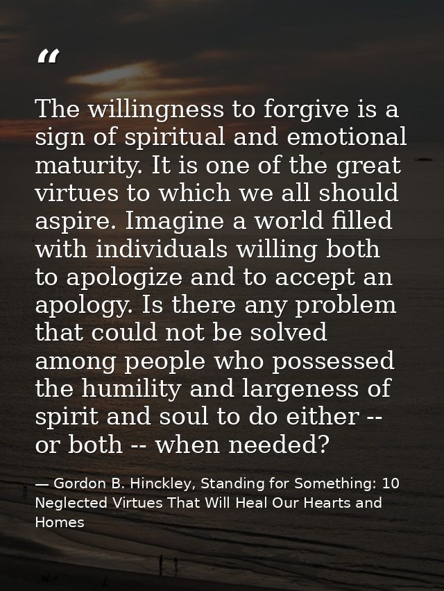 The willingness to forgive is a sign of spiritual and emotional maturity. It is one of the great virtues to which we all — Gordon B. Hinckley, Standing for Something: 10 Neglected Virtues That Will Heal Our Hearts and Homes