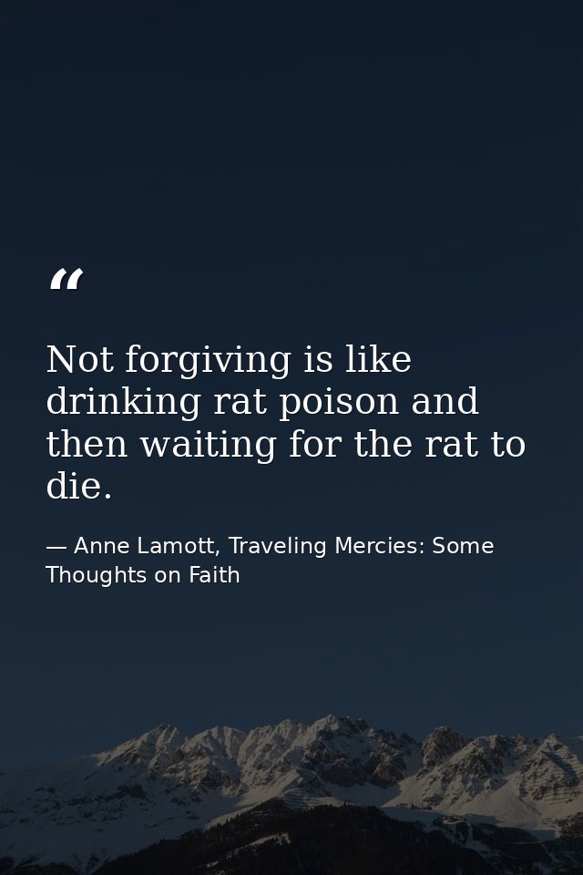 Not forgiving is like drinking rat poison and then waiting for the rat to die. — Anne Lamott, Traveling Mercies: Some Thoughts on Faith