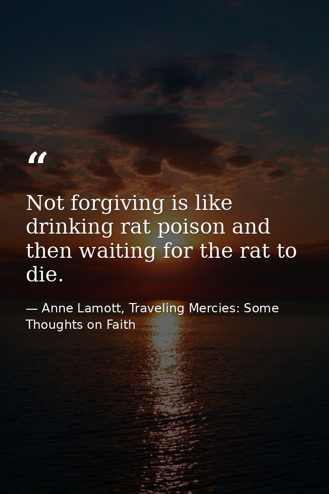 Not forgiving is like drinking rat poison and then waiting for the rat to die. — Anne Lamott, Traveling Mercies: Some Thoughts on Faith