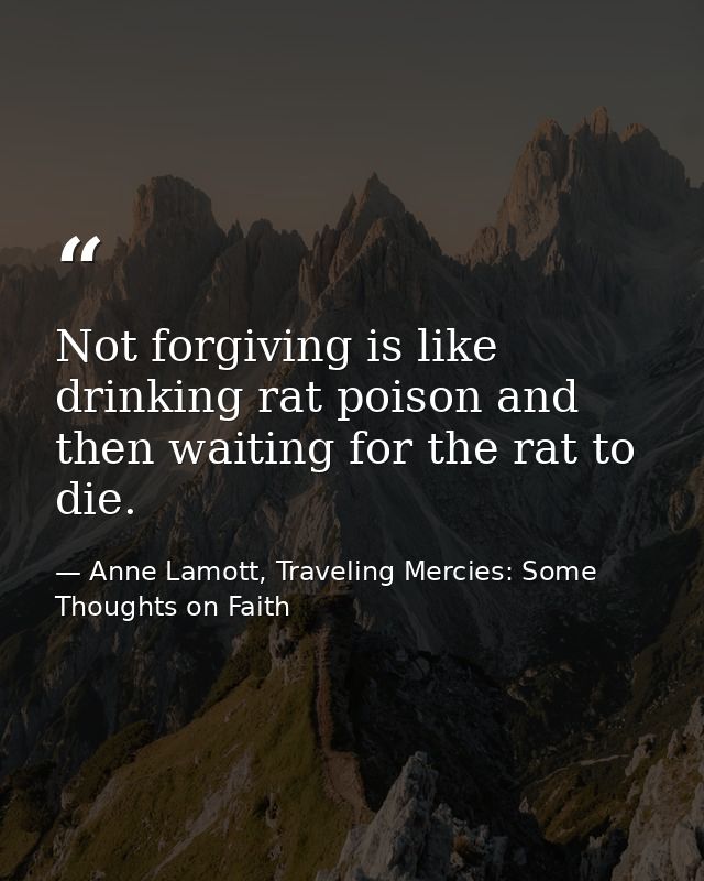 Not forgiving is like drinking rat poison and then waiting for the rat to die. — Anne Lamott, Traveling Mercies: Some Thoughts on Faith
