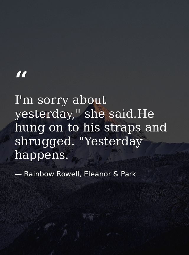 I'm sorry about yesterday," she said.He hung on to his straps and shrugged. "Yesterday happens. — Rainbow Rowell, Eleanor & Park