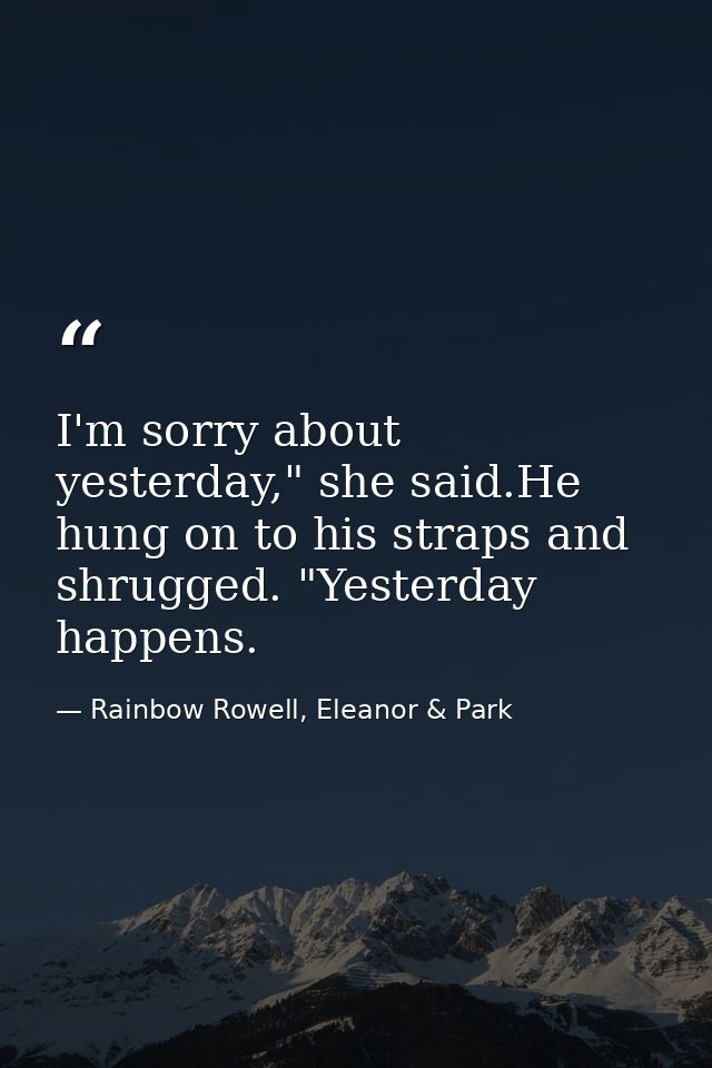 I'm sorry about yesterday," she said.He hung on to his straps and shrugged. "Yesterday happens. — Rainbow Rowell, Eleanor & Park