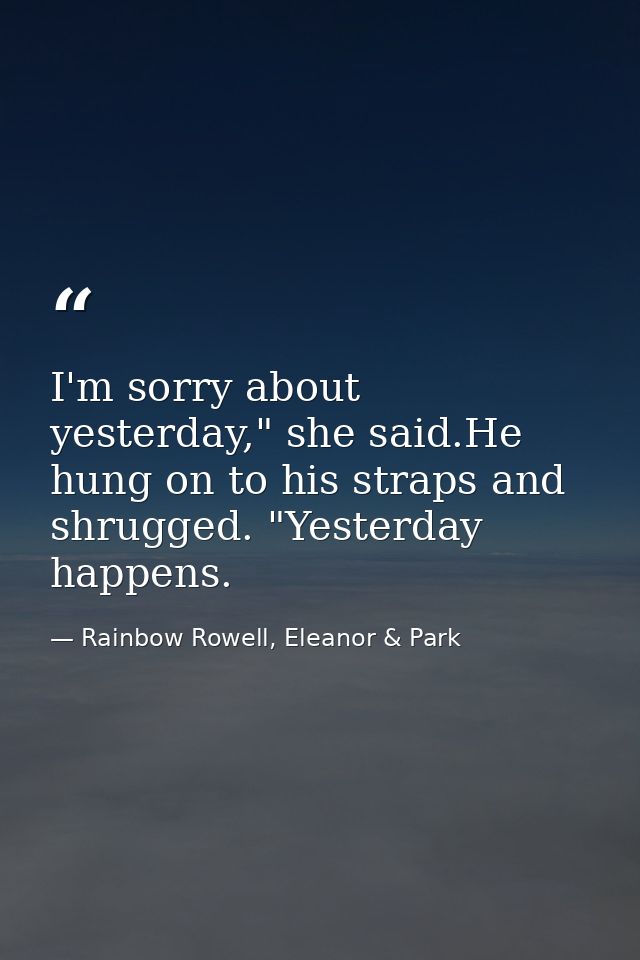I'm sorry about yesterday," she said.He hung on to his straps and shrugged. "Yesterday happens. — Rainbow Rowell, Eleanor & Park