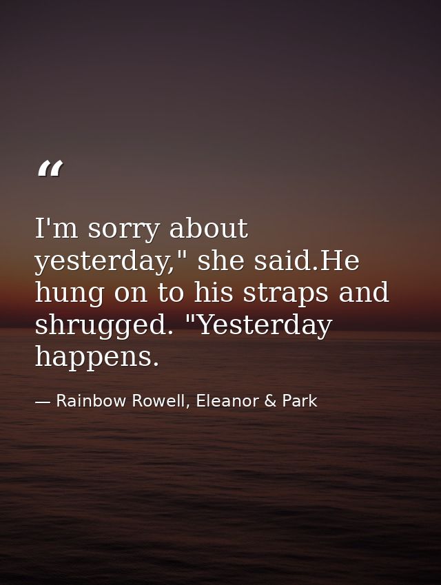 I'm sorry about yesterday," she said.He hung on to his straps and shrugged. "Yesterday happens. — Rainbow Rowell, Eleanor & Park