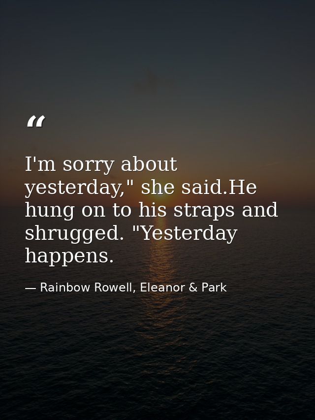 I'm sorry about yesterday," she said.He hung on to his straps and shrugged. "Yesterday happens. — Rainbow Rowell, Eleanor & Park