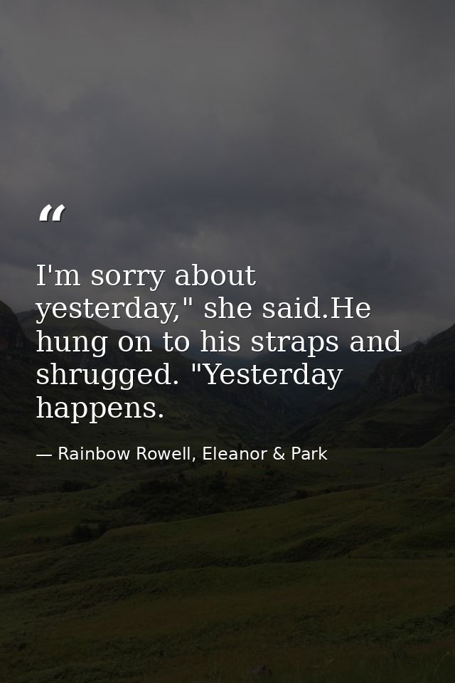 I'm sorry about yesterday," she said.He hung on to his straps and shrugged. "Yesterday happens. — Rainbow Rowell, Eleanor & Park