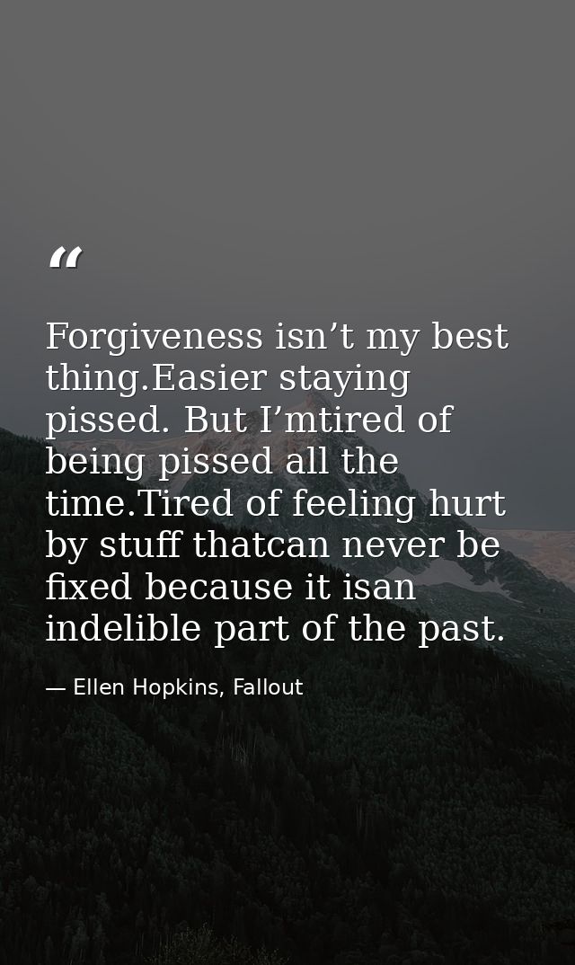 Forgiveness isn’t my best thing.Easier staying pissed. But I’mtired of being pissed all the time.Tired of feeling hurt b — Ellen Hopkins, Fallout