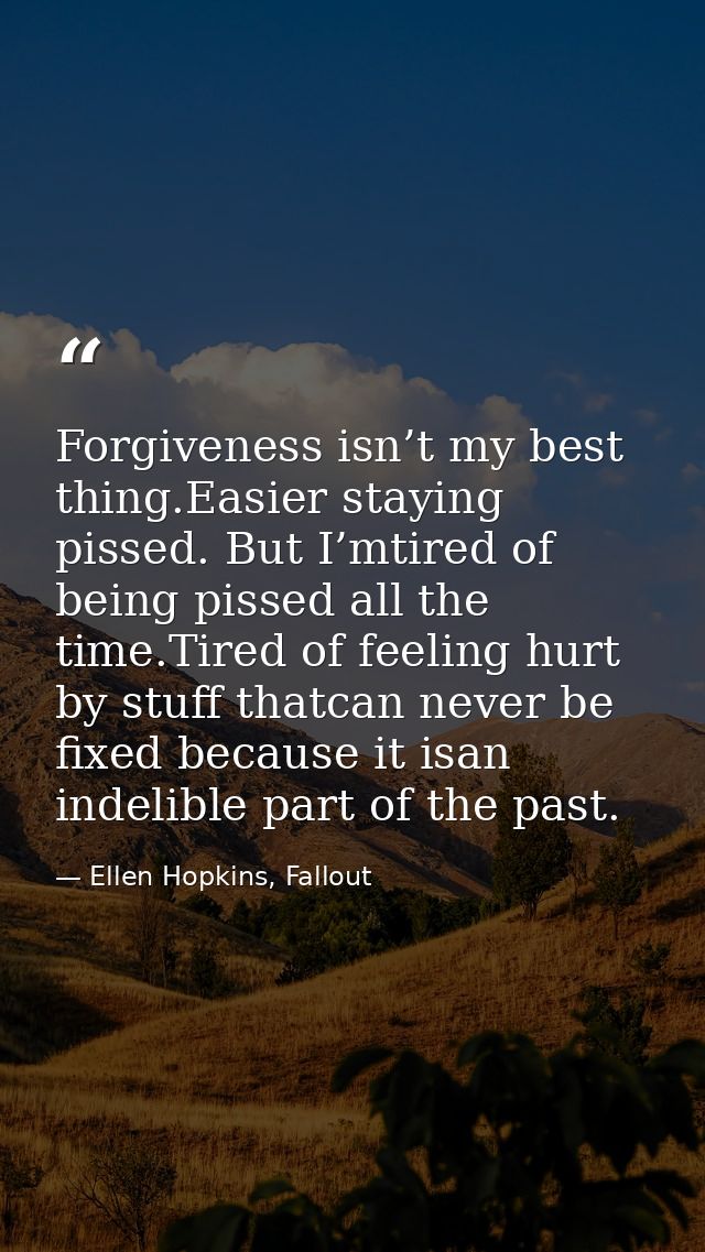Forgiveness isn’t my best thing.Easier staying pissed. But I’mtired of being pissed all the time.Tired of feeling hurt b — Ellen Hopkins, Fallout