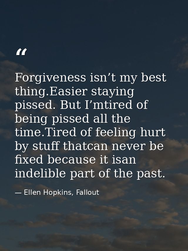 Forgiveness isn’t my best thing.Easier staying pissed. But I’mtired of being pissed all the time.Tired of feeling hurt b — Ellen Hopkins, Fallout