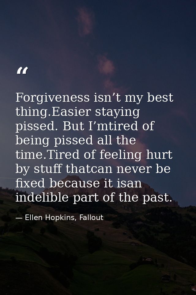 Forgiveness isn’t my best thing.Easier staying pissed. But I’mtired of being pissed all the time.Tired of feeling hurt b — Ellen Hopkins, Fallout