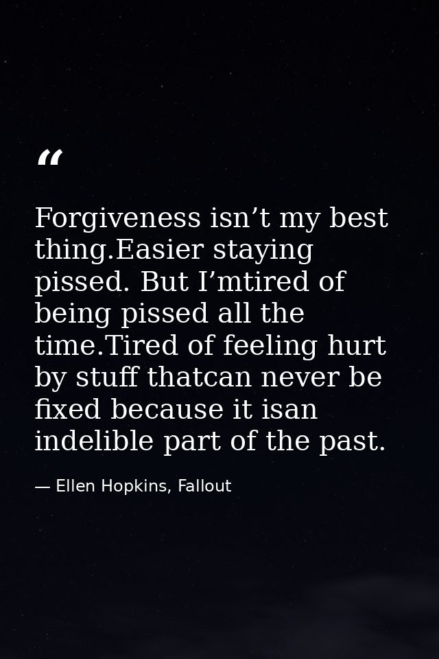 Forgiveness isn’t my best thing.Easier staying pissed. But I’mtired of being pissed all the time.Tired of feeling hurt b — Ellen Hopkins, Fallout