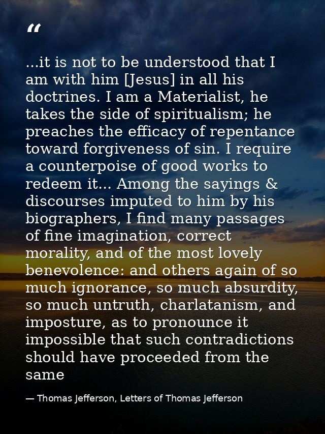 ...it is not to be understood that I am with him [Jesus] in all his doctrines. I am a Materialist, he takes the side of  — Thomas Jefferson, Letters of Thomas Jefferson