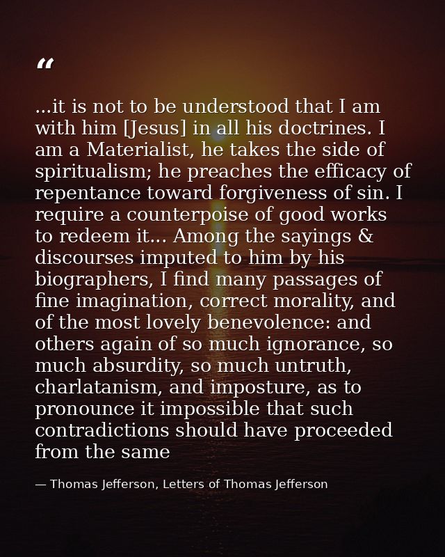 ...it is not to be understood that I am with him [Jesus] in all his doctrines. I am a Materialist, he takes the side of  — Thomas Jefferson, Letters of Thomas Jefferson