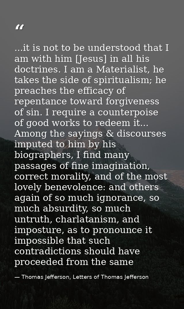 ...it is not to be understood that I am with him [Jesus] in all his doctrines. I am a Materialist, he takes the side of  — Thomas Jefferson, Letters of Thomas Jefferson