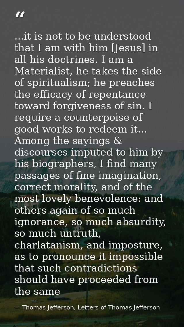 ...it is not to be understood that I am with him [Jesus] in all his doctrines. I am a Materialist, he takes the side of  — Thomas Jefferson, Letters of Thomas Jefferson