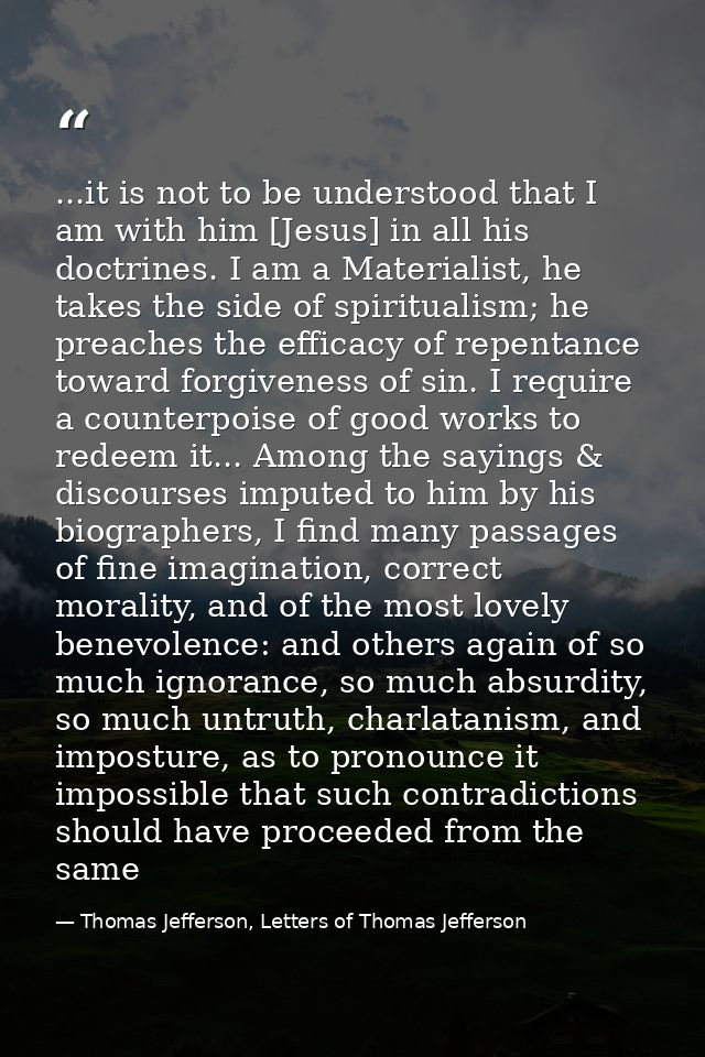 ...it is not to be understood that I am with him [Jesus] in all his doctrines. I am a Materialist, he takes the side of  — Thomas Jefferson, Letters of Thomas Jefferson