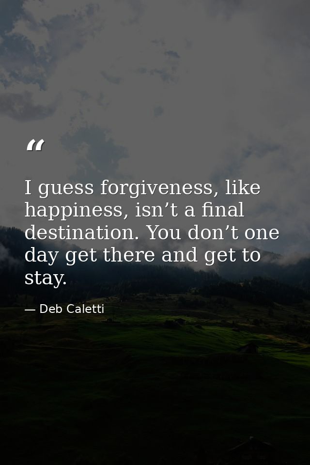 I guess forgiveness, like happiness, isn’t a final destination. You don’t one day get there and get to stay. — Deb Caletti