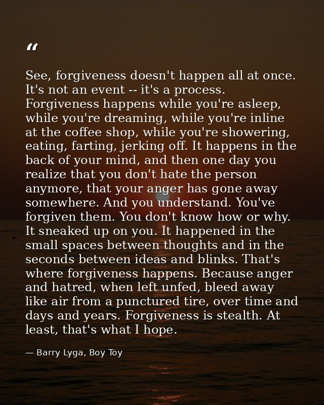 See, forgiveness doesn't happen all at once. It's not an event -- it's a process. Forgiveness happens while you're aslee — Barry Lyga, Boy Toy