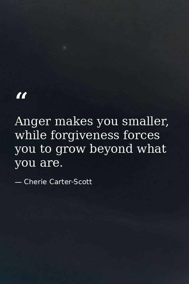 Anger makes you smaller, while forgiveness forces you to grow beyond what you are. — Cherie Carter-Scott