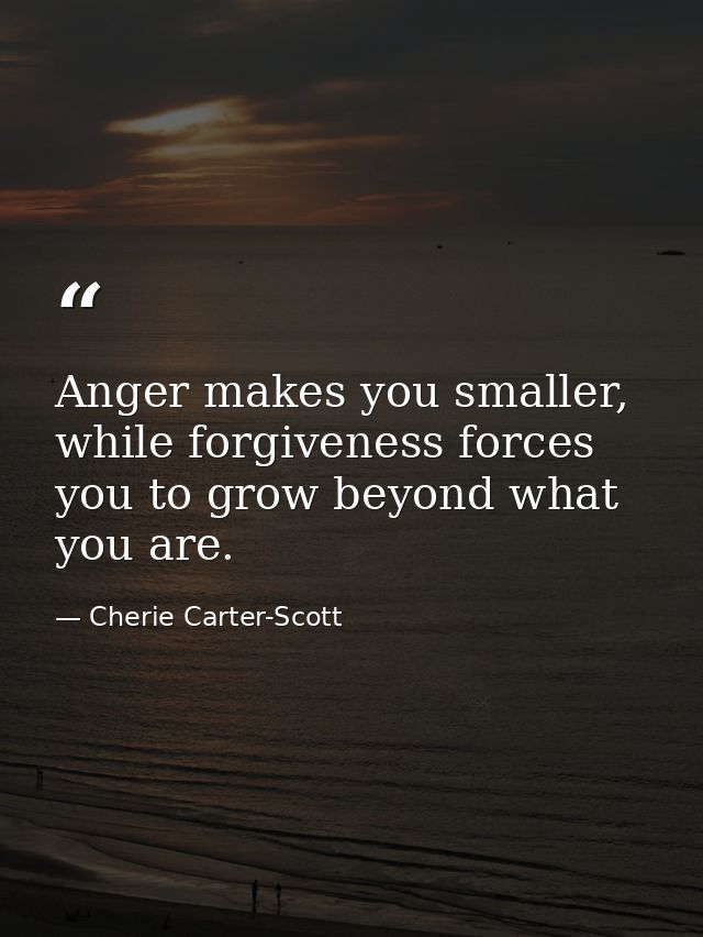 Anger makes you smaller, while forgiveness forces you to grow beyond what you are. — Cherie Carter-Scott