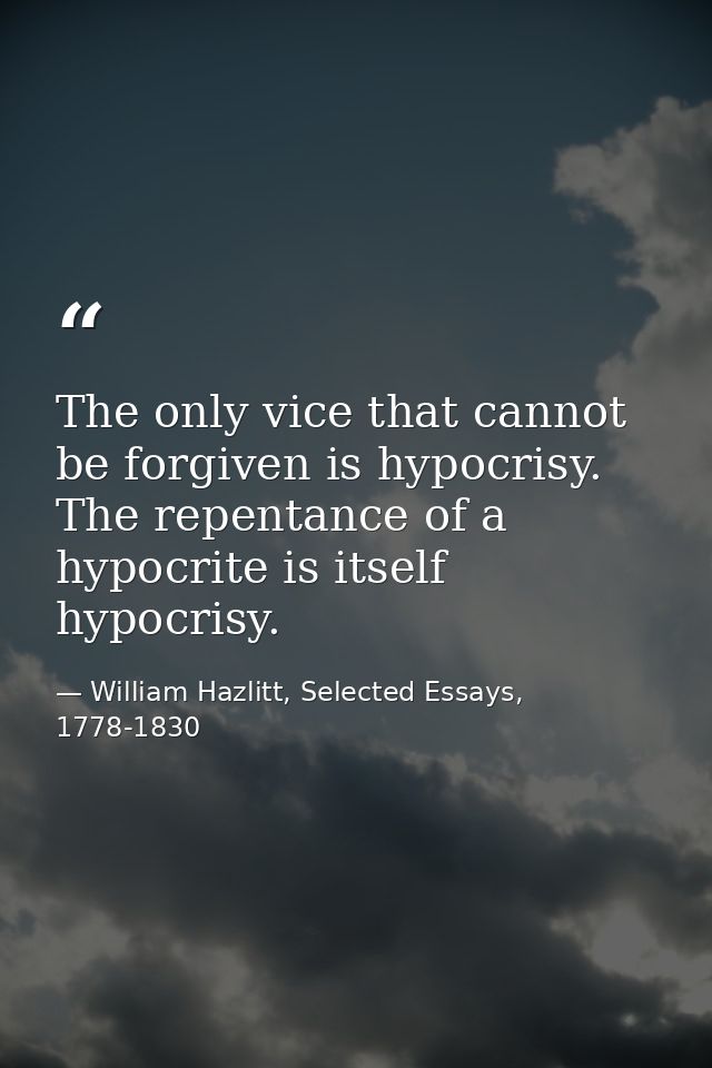 The only vice that cannot be forgiven is hypocrisy. The repentance of a hypocrite is itself hypocrisy. — William Hazlitt, Selected Essays, 1778-1830