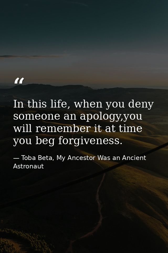 In this life, when you deny someone an apology,you will remember it at time you beg forgiveness. — Toba Beta, My Ancestor Was an Ancient Astronaut