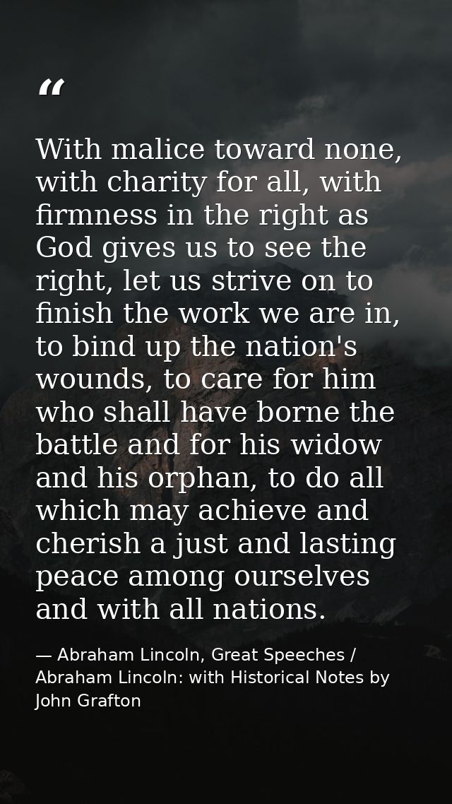 With malice toward none, with charity for all, with firmness in the right as God gives us to see the right, let us striv — Abraham Lincoln, Great Speeches / Abraham Lincoln: with Historical Notes by John Grafton